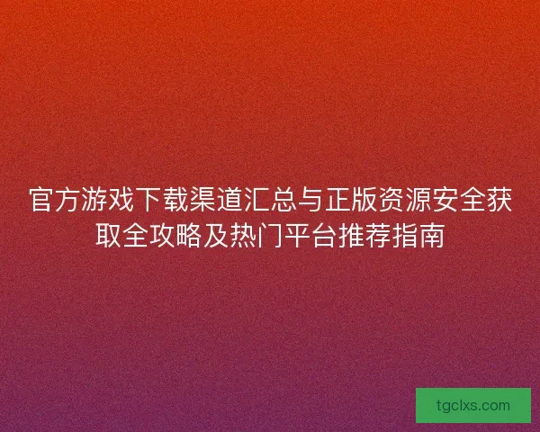 官方游戏下载渠道汇总与正版资源安全获取全攻略及热门平台推荐指南