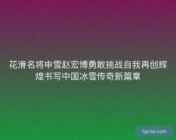 花滑名将申雪赵宏博勇敢挑战自我再创辉煌书写中国冰雪传奇新篇章