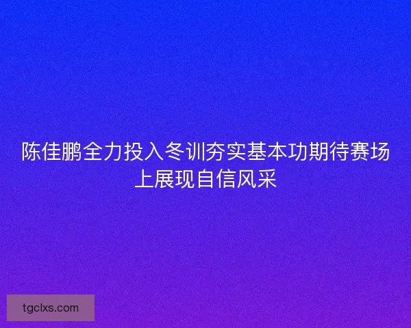 陈佳鹏全力投入冬训夯实基本功期待赛场上展现自信风采