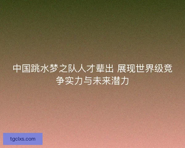 中国跳水梦之队人才辈出 展现世界级竞争实力与未来潜力