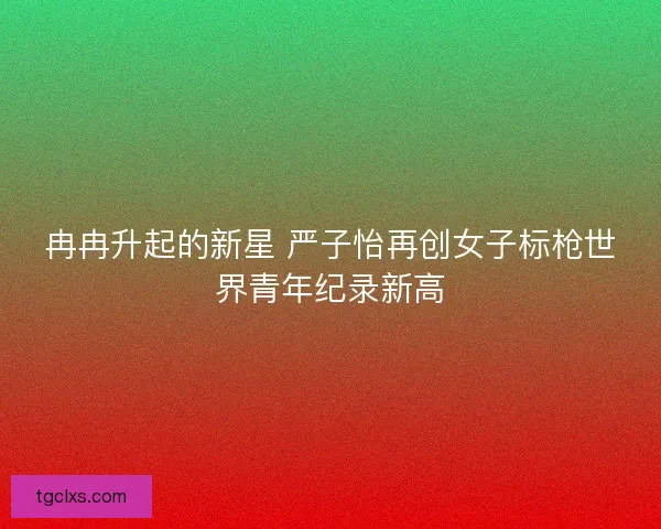 冉冉升起的新星 严子怡再创女子标枪世界青年纪录新高