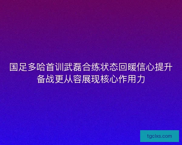 国足多哈首训武磊合练状态回暖信心提升备战更从容展现核心作用力