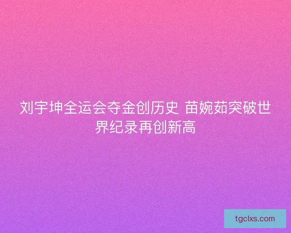 刘宇坤全运会夺金创历史 苗婉茹突破世界纪录再创新高
