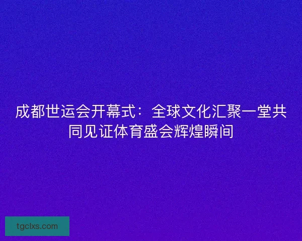 成都世运会开幕式：全球文化汇聚一堂共同见证体育盛会辉煌瞬间